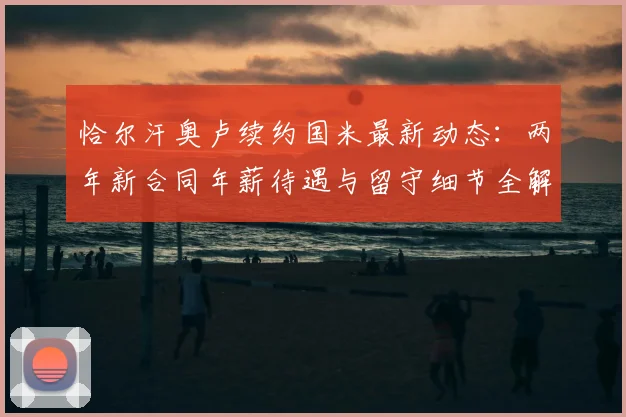 恰尔汗奥卢续约国米最新动态:两年新合同年薪待遇与留守细节全解析