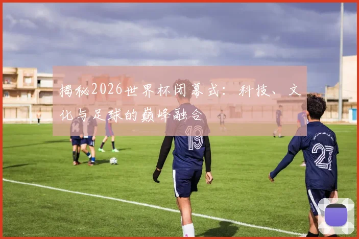 揭秘2026世界杯闭幕式：科技、文化与足球的巅峰融合