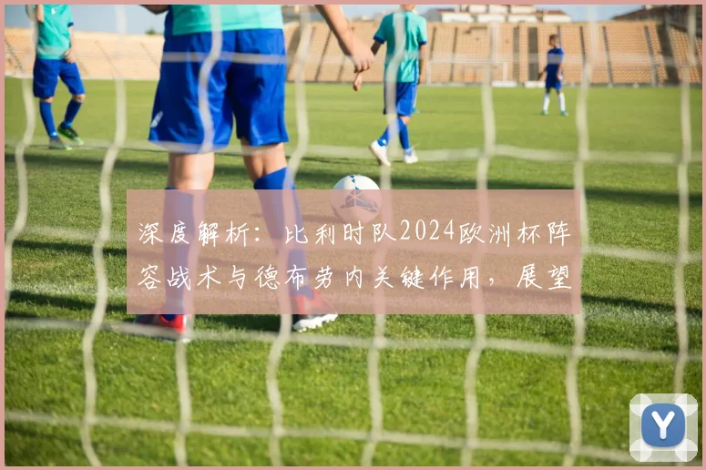 深度解析:比利时队2024欧洲杯阵容战术与德布劳内关键作用,展望黄金一代最后夺冠机遇