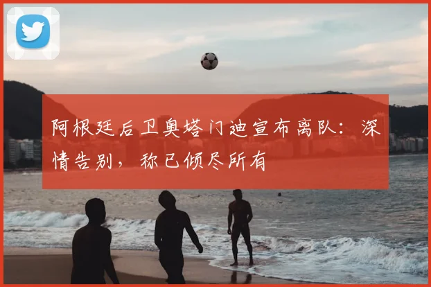阿根廷后卫奥塔门迪宣布离队：深情告别，称已倾尽所有