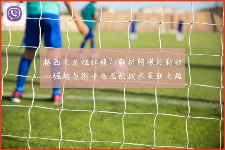 梅西之后谁扛旗?解析阿根廷新核心崛起与斯卡洛尼的战术革新之路