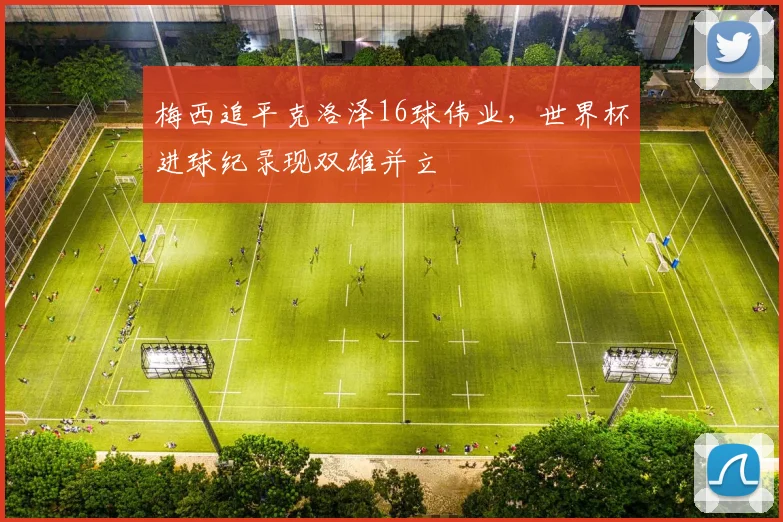 梅西追平克洛泽16球伟业,世界杯进球纪录现双雄并立