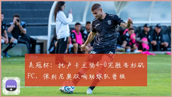 美冠杯：托卢卡主场4-0完胜洛杉矶FC，保利尼奥双响助球队晋级