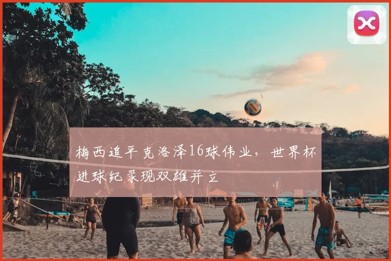 梅西追平克洛泽16球伟业，世界杯进球纪录现双雄并立