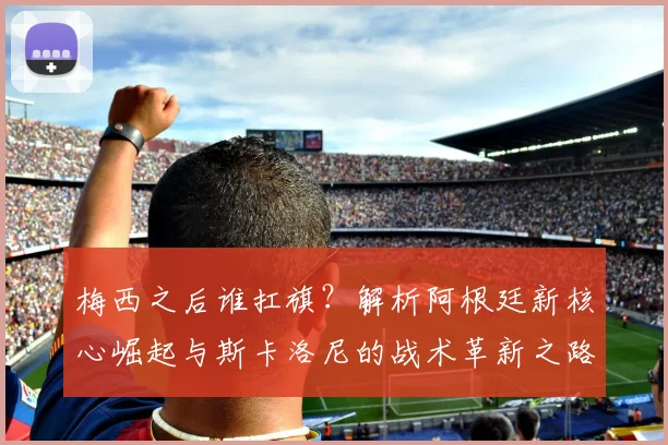 梅西之后谁扛旗？解析阿根廷新核心崛起与斯卡洛尼的战术革新之路