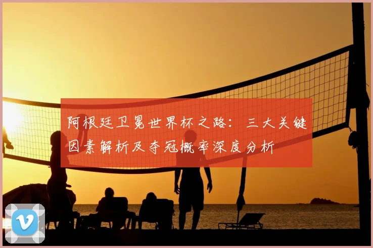 阿根廷卫冕世界杯之路:三大关键因素解析及夺冠概率深度分析