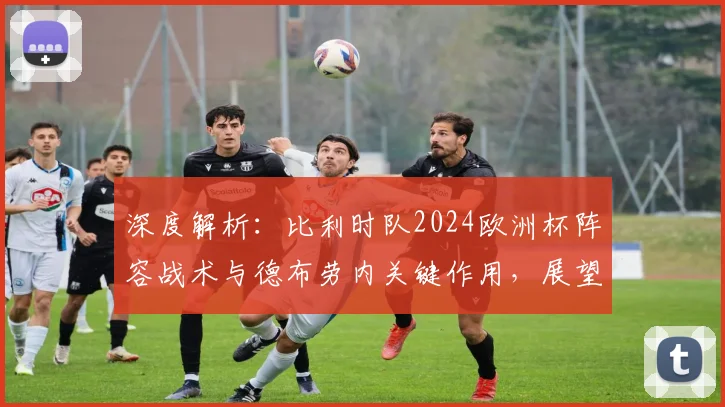 深度解析：比利时队2024欧洲杯阵容战术与德布劳内关键作用，展望黄金一代最后夺冠机遇