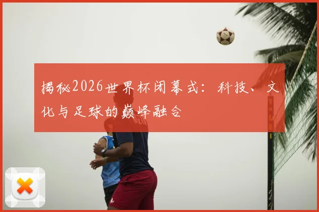 揭秘2026世界杯闭幕式:科技、文化与足球的巅峰融合