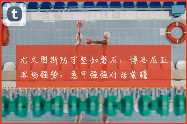 尤文图斯防守坚如磐石,博洛尼亚客场强势,意甲强强对话前瞻